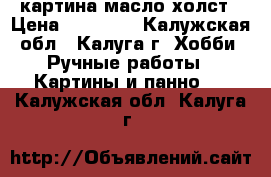 картина масло холст › Цена ­ 18 000 - Калужская обл., Калуга г. Хобби. Ручные работы » Картины и панно   . Калужская обл.,Калуга г.